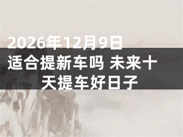 2026年12月9日适合提新车吗 未来十天提车好日子