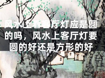 风水上看客厅灯应是圆的吗，风水上客厅灯要圆的好还是方形的好
