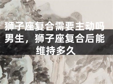 狮子座复合需要主动吗男生,狮子座复合后能维持多久