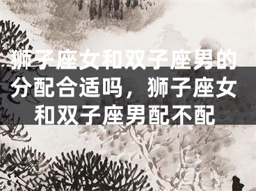 狮子座女和双子座男的分配合适吗,狮子座女和双子座男配不配