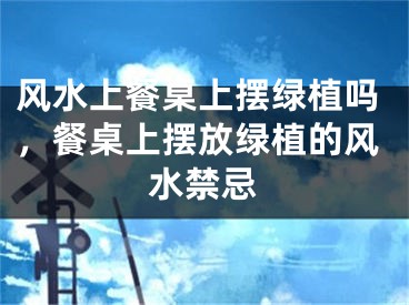 风水上餐桌上摆绿植吗,餐桌上摆放绿植的风水禁忌