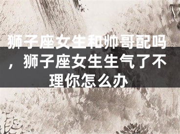 狮子座女生和帅哥配吗，狮子座女生生气了不理你怎么办