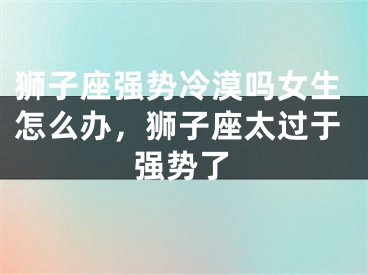 狮子座强势冷漠吗女生怎么办，狮子座太过于强势了