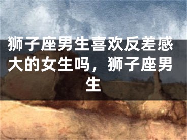 狮子座男生喜欢反差感大的女生吗,狮子座男生