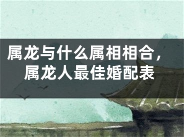 属龙与什么属相相合，属龙人最佳婚配表