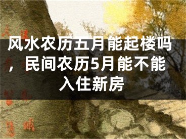 风水农历五月能起楼吗,民间农历5月能不能入住新房