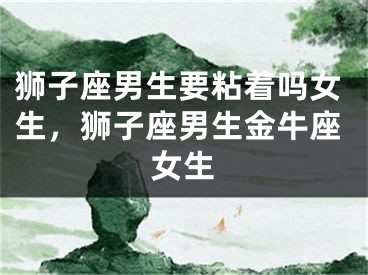 狮子座男生要粘着吗女生，狮子座男生金牛座女生