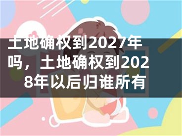 土地确权到2027年吗，土地确权到2028年以后归谁所有