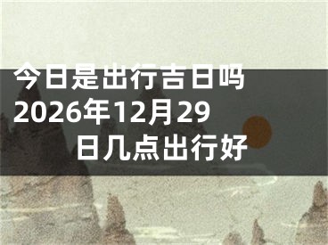 今日是出行吉日吗  2026年12月29日几点出行好