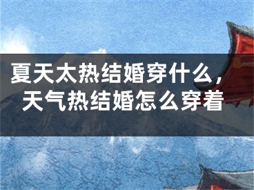 夏天太热结婚穿什么，天气热结婚怎么穿着