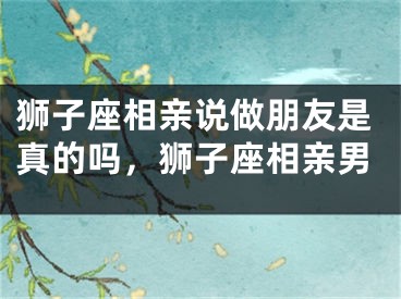狮子座相亲说做朋友是真的吗，狮子座相亲男