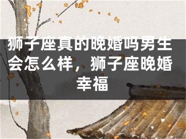 狮子座真的晚婚吗男生会怎么样，狮子座晚婚幸福