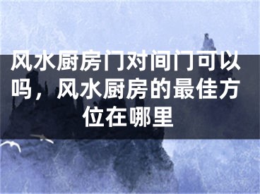风水厨房门对间门可以吗，风水厨房的最佳方位在哪里