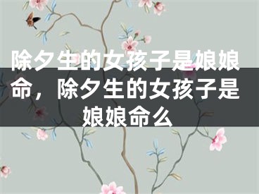 除夕生的女孩子是娘娘命，除夕生的女孩子是娘娘命么