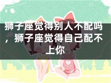 狮子座觉得别人不配吗,狮子座觉得自己配不上你