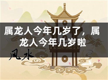 属龙人今年几岁了，属龙人今年几岁啦
