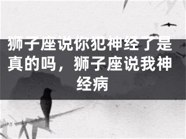 狮子座说你犯神经了是真的吗，狮子座说我神经病