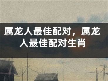 属龙人最佳配对，属龙人最佳配对生肖