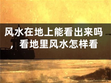 风水在地上能看出来吗，看地里风水怎样看