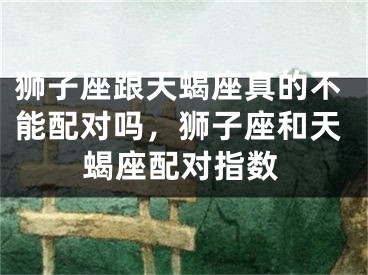 狮子座跟天蝎座真的不能配对吗,狮子座和天蝎座配对指数
