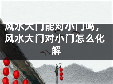 风水大门能对小门吗，风水大门对小门怎么化解