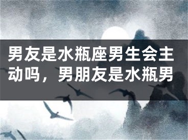 男友是水瓶座男生会主动吗，男朋友是水瓶男