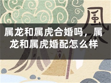 属龙和属虎合婚吗，属龙和属虎婚配怎么样