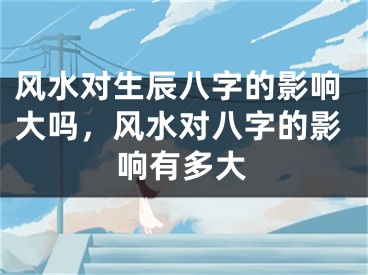 风水对生辰八字的影响大吗，风水对八字的影响有多大