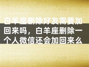 白羊座删除好友需要加回来吗,白羊座删除一个人微信还会加回来么