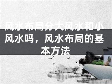 风水布局分大风水和小风水吗，风水布局的基本方法