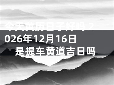 今天黄历日子好吗 2026年12月16日是提车黄道吉日吗
