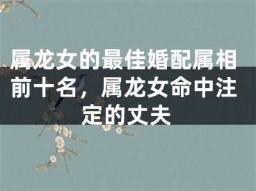属龙女的最佳婚配属相前十名，属龙女命中注定的丈夫