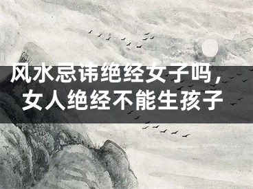 风水忌讳绝经女子吗，女人绝经不能生孩子