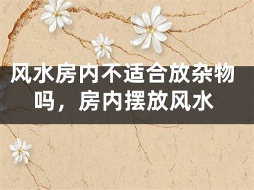 风水房内不适合放杂物吗，房内摆放风水