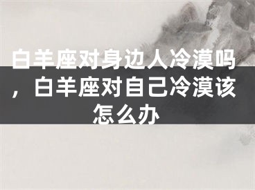 白羊座对身边人冷漠吗,白羊座对自己冷漠该怎么办