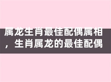 属龙生肖最佳配偶属相，生肖属龙的最佳配偶