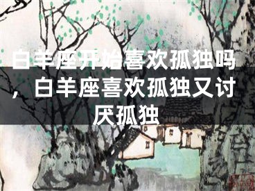 白羊座开始喜欢孤独吗,白羊座喜欢孤独又讨厌孤独