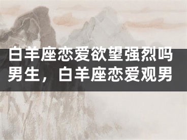 白羊座恋爱欲望强烈吗男生，白羊座恋爱观男