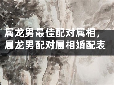 属龙男最佳配对属相，属龙男配对属相婚配表