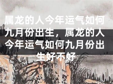 属龙的人今年运气如何九月份出生，属龙的人今年运气如何九月份出生好不好