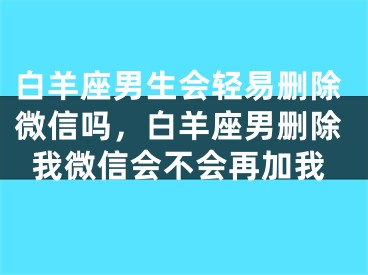 白羊座男生会轻易删除微信吗，白羊座男删除我微信会不会再加我