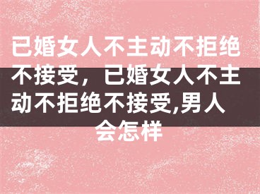 已婚女人不主动不拒绝不接受，已婚女人不主动不拒绝不接受,男人会怎样