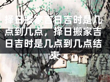 择日搬家吉日吉时是几点到几点，择日搬家吉日吉时是几点到几点结束