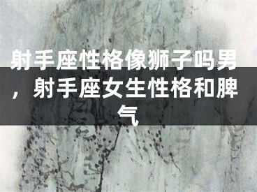 射手座性格像狮子吗男，射手座女生性格和脾气