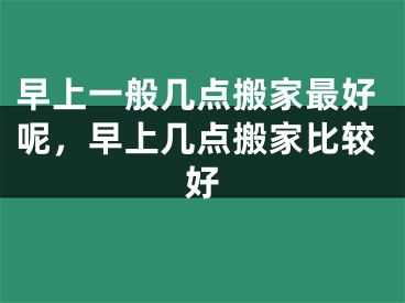 早上一般几点搬家最好呢，早上几点搬家比较好