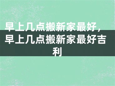 早上几点搬新家最好，早上几点搬新家最好吉利