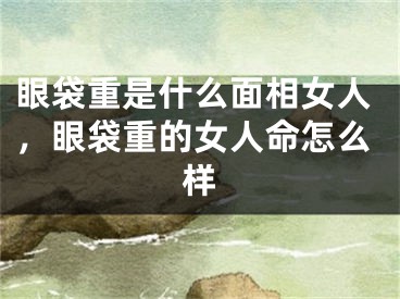 眼袋重是什么面相女人，眼袋重的女人命怎么样