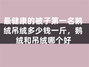 最健康的被子第一名鹅绒吊绒多少钱一斤，鹅绒和吊绒哪个好