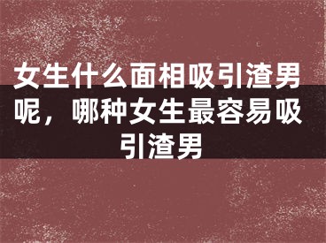 女生什么面相吸引渣男呢，哪种女生最容易吸引渣男