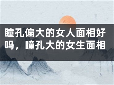 瞳孔偏大的女人面相好吗，瞳孔大的女生面相